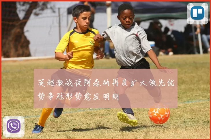 英超激战夜阿森纳再度扩大领先优势争冠形势愈发明朗