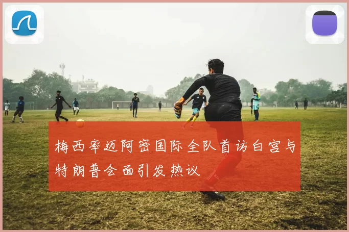 梅西率迈阿密国际全队首访白宫与特朗普会面引发热议