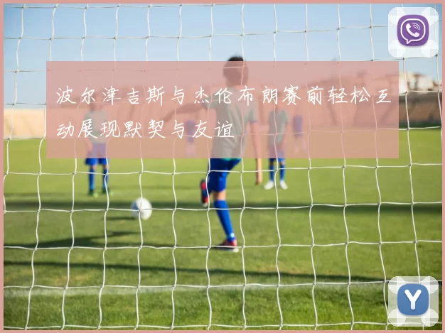 波尔津吉斯与杰伦布朗赛前轻松互动展现默契与友谊