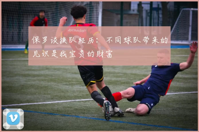 保罗谈换队经历：不同球队带来的见识是我宝贵的财富