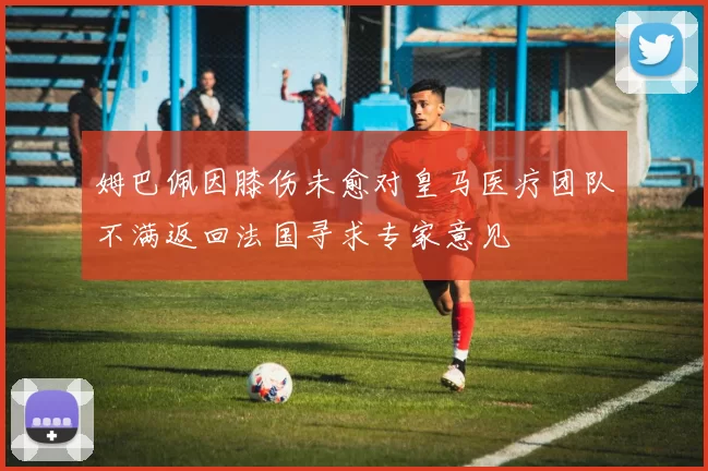姆巴佩因膝伤未愈对皇马医疗团队不满返回法国寻求专家意见