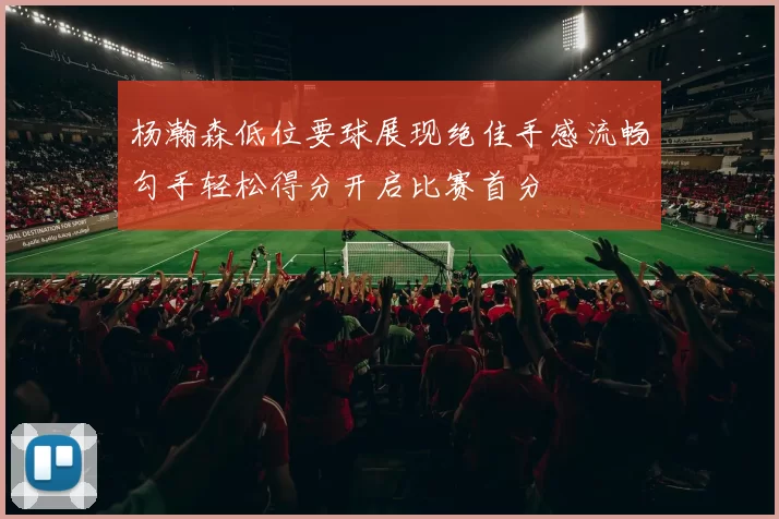 杨瀚森低位要球展现绝佳手感流畅勾手轻松得分开启比赛首分