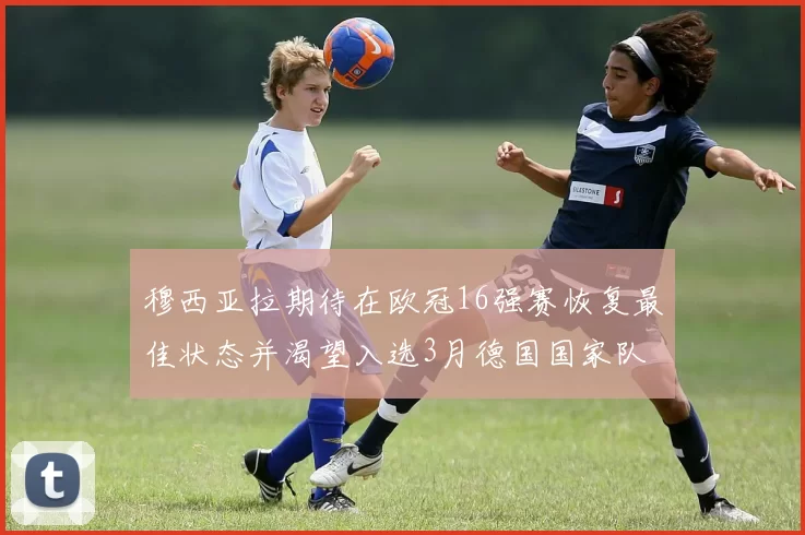 穆西亚拉期待在欧冠16强赛恢复最佳状态并渴望入选3月德国国家队