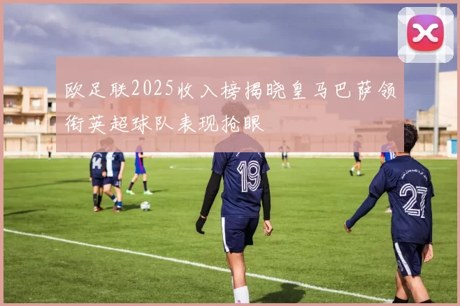 欧足联2025收入榜揭晓皇马巴萨领衔英超球队表现抢眼