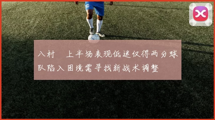 八村塁上半场表现低迷仅得两分球队陷入困境需寻找新战术调整
