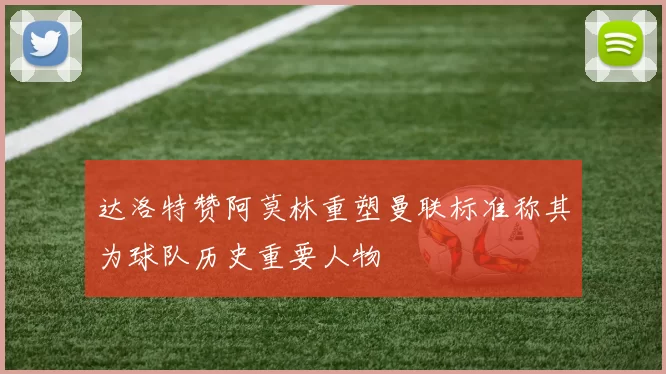 达洛特赞阿莫林重塑曼联标准称其为球队历史重要人物