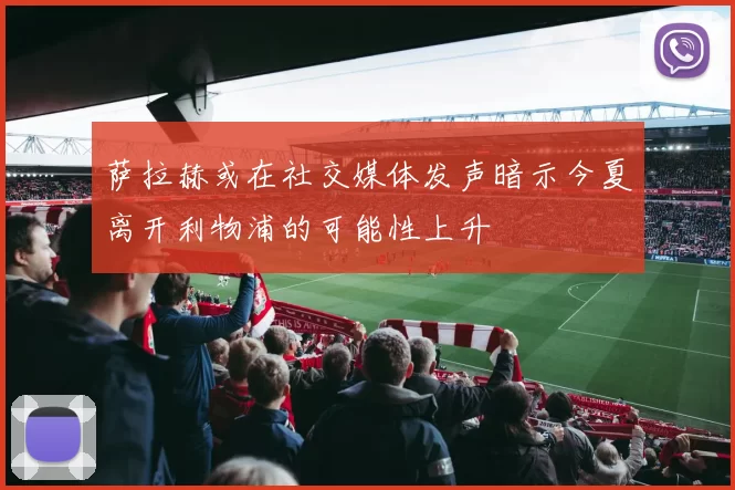 萨拉赫或在社交媒体发声暗示今夏离开利物浦的可能性上升