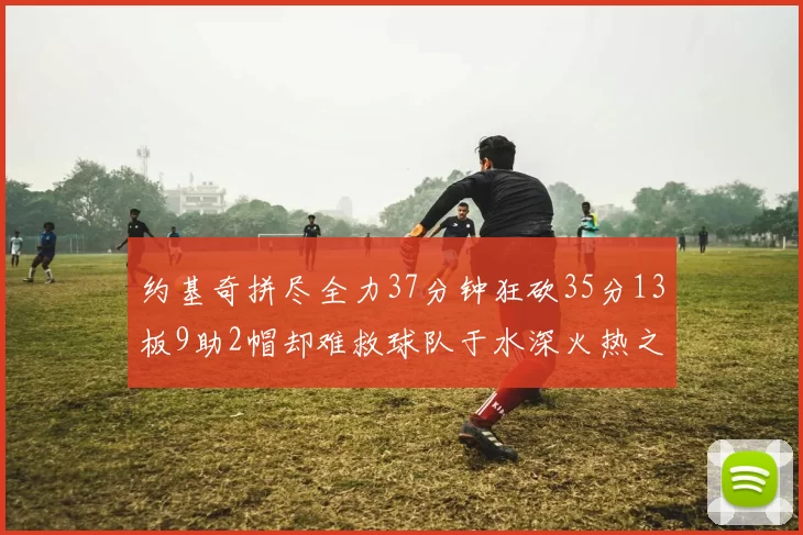 约基奇拼尽全力37分钟狂砍35分13板9助2帽却难救球队于水深火热之中