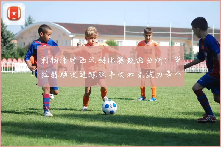 利物浦对西汉姆比赛数据分析：萨拉赫助攻进球双丰收加克波力争个人职业生涯50球
