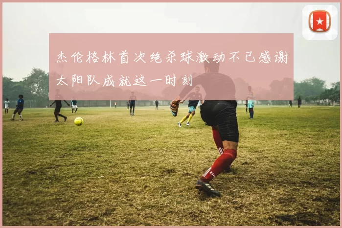 杰伦格林首次绝杀球激动不已感谢太阳队成就这一时刻