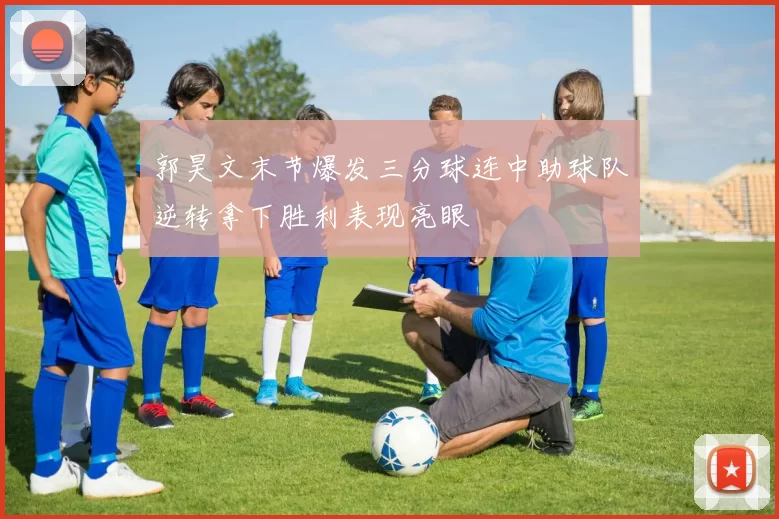 郭昊文末节爆发三分球连中助球队逆转拿下胜利表现亮眼