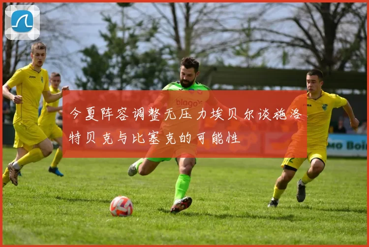 今夏阵容调整无压力埃贝尔谈施洛特贝克与比塞克的可能性
