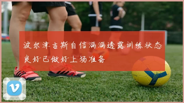 波尔津吉斯自信满满透露训练状态良好已做好上场准备