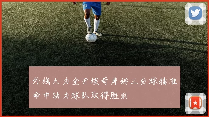 外线火力全开埃奇库姆三分球精准命中助力球队取得胜利