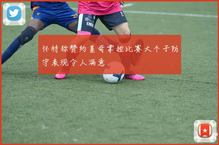 怀特称赞约基奇掌控比赛大个子防守表现令人满意