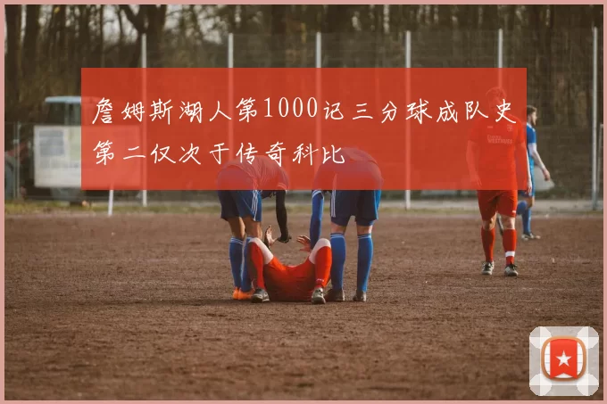 詹姆斯湖人第1000记三分球成队史第二仅次于传奇科比