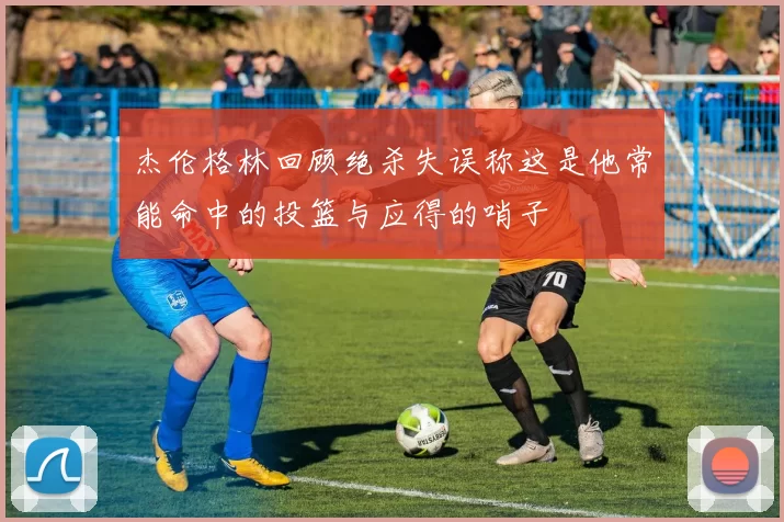 杰伦格林回顾绝杀失误称这是他常能命中的投篮与应得的哨子