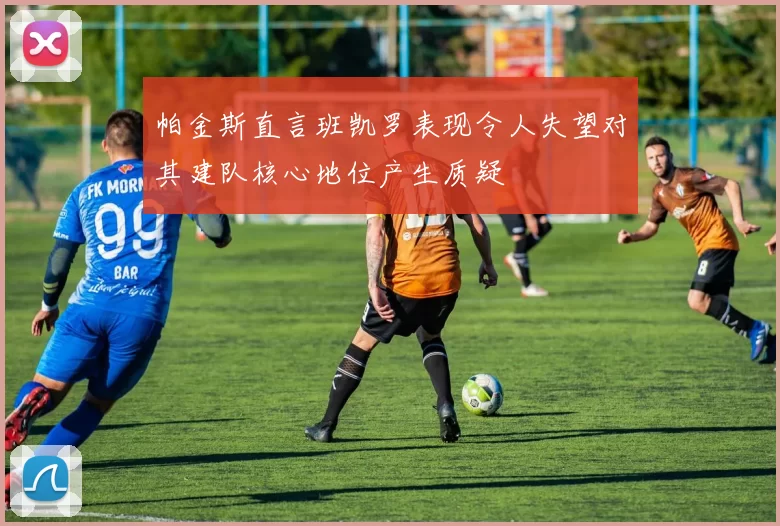 帕金斯直言班凯罗表现令人失望对其建队核心地位产生质疑