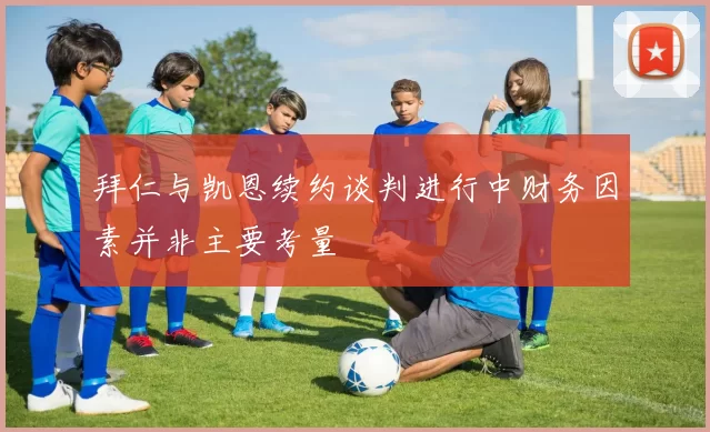 拜仁与凯恩续约谈判进行中财务因素并非主要考量