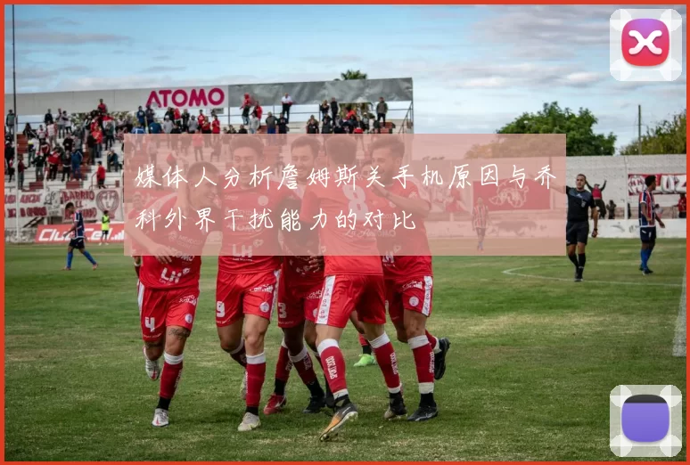 媒体人分析詹姆斯关手机原因与乔科外界干扰能力的对比