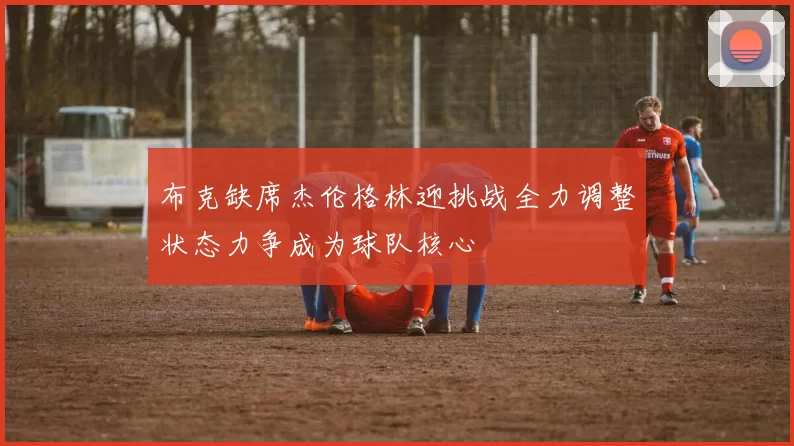 布克缺席杰伦格林迎挑战全力调整状态力争成为球队核心