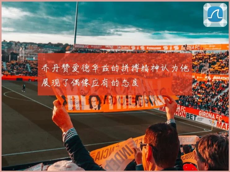 乔丹赞爱德华兹的拼搏精神认为他展现了偶像应有的态度