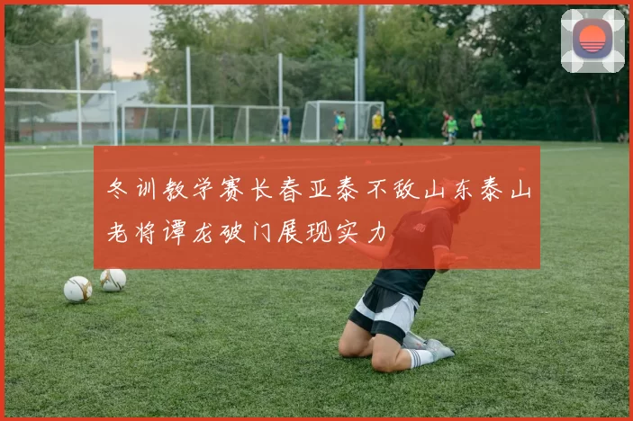 冬训教学赛长春亚泰不敌山东泰山老将谭龙破门展现实力