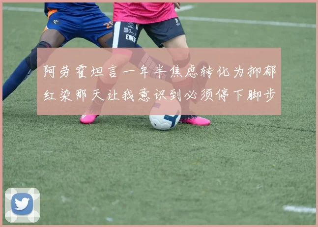 阿劳霍坦言一年半焦虑转化为抑郁红染那天让我意识到必须停下脚步