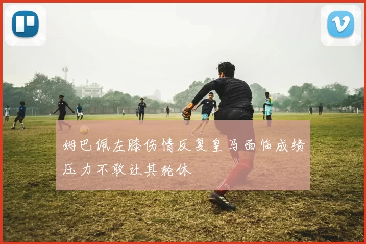 姆巴佩左膝伤情反复皇马面临成绩压力不敢让其轮休