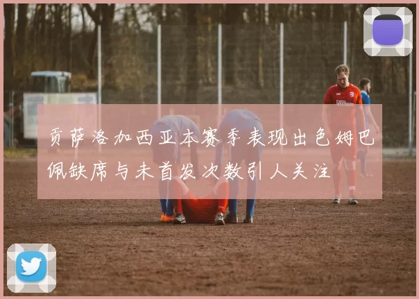 贡萨洛加西亚本赛季表现出色姆巴佩缺席与未首发次数引人关注
